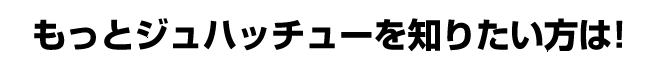 もっとジュハッチューを知りたい方