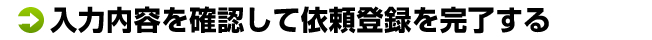 入力内容を確認して依頼登録を完了する	